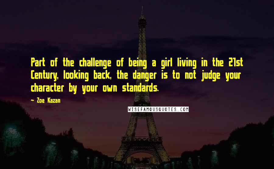Zoe Kazan Quotes: Part of the challenge of being a girl living in the 21st Century, looking back, the danger is to not judge your character by your own standards.