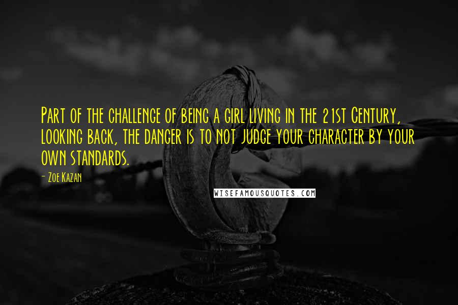 Zoe Kazan Quotes: Part of the challenge of being a girl living in the 21st Century, looking back, the danger is to not judge your character by your own standards.