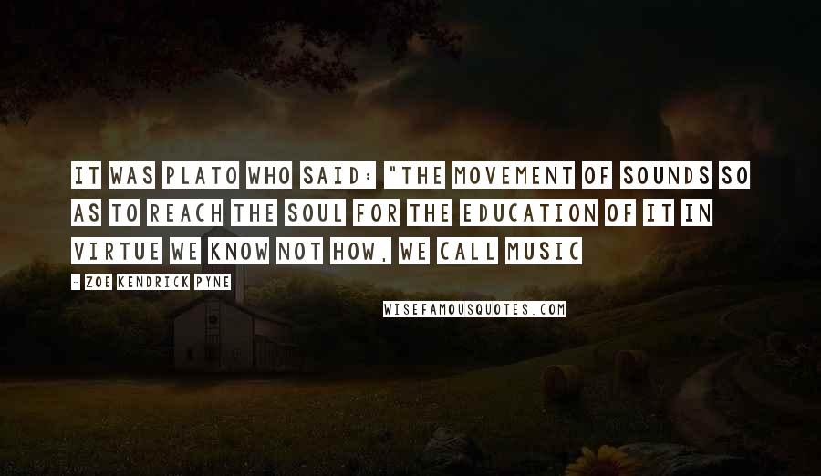 Zoe Kendrick Pyne Quotes: It was Plato who said: "The movement of sounds so as to reach the soul for the education of it in virtue we know not how, we call music