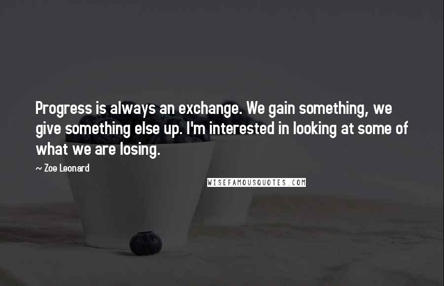 Zoe Leonard Quotes: Progress is always an exchange. We gain something, we give something else up. I'm interested in looking at some of what we are losing.