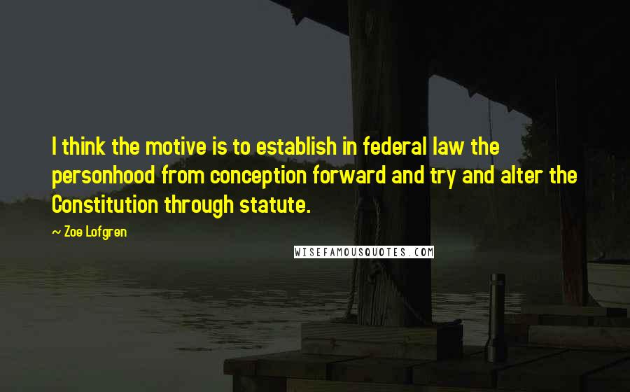 Zoe Lofgren Quotes: I think the motive is to establish in federal law the personhood from conception forward and try and alter the Constitution through statute.