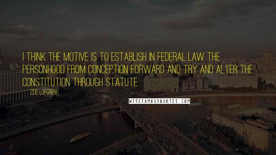 Zoe Lofgren Quotes: I think the motive is to establish in federal law the personhood from conception forward and try and alter the Constitution through statute.