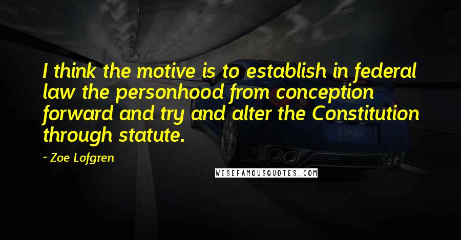 Zoe Lofgren Quotes: I think the motive is to establish in federal law the personhood from conception forward and try and alter the Constitution through statute.