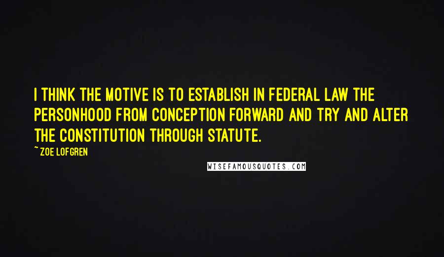 Zoe Lofgren Quotes: I think the motive is to establish in federal law the personhood from conception forward and try and alter the Constitution through statute.