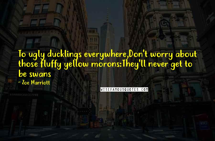 Zoe Marriott Quotes: To ugly ducklings everywhere,Don't worry about those fluffy yellow morons:They'll never get to be swans