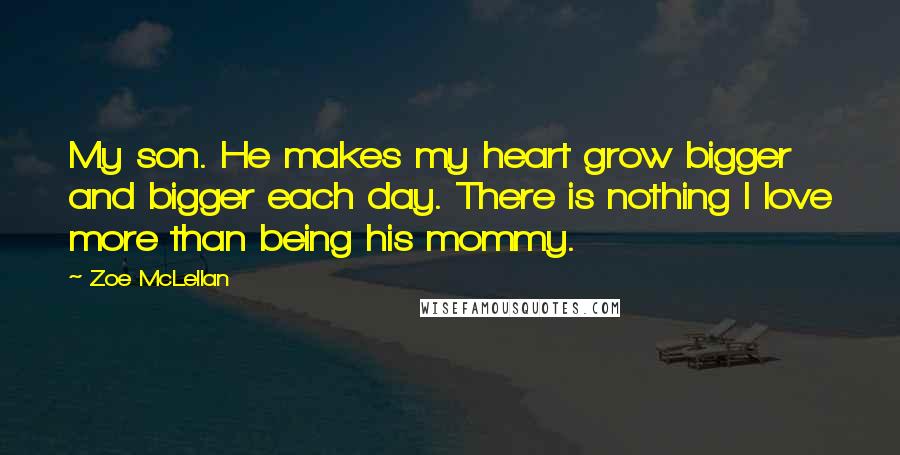 Zoe McLellan Quotes: My son. He makes my heart grow bigger and bigger each day. There is nothing I love more than being his mommy.