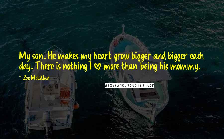 Zoe McLellan Quotes: My son. He makes my heart grow bigger and bigger each day. There is nothing I love more than being his mommy.