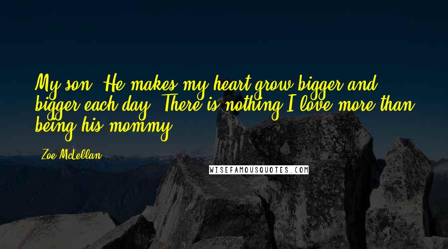 Zoe McLellan Quotes: My son. He makes my heart grow bigger and bigger each day. There is nothing I love more than being his mommy.