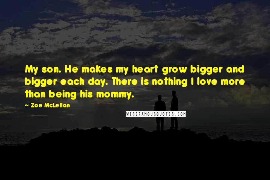 Zoe McLellan Quotes: My son. He makes my heart grow bigger and bigger each day. There is nothing I love more than being his mommy.