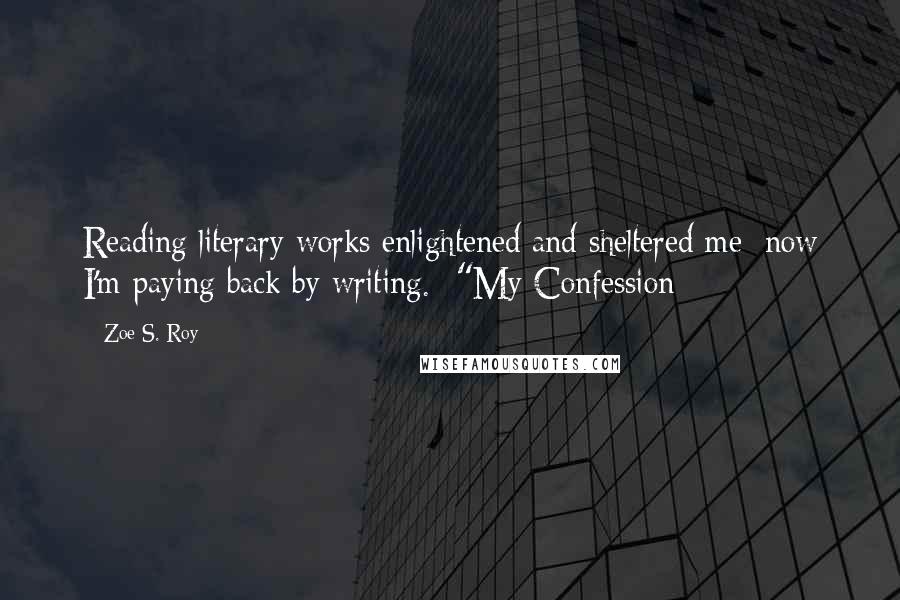 Zoe S. Roy Quotes: Reading literary works enlightened and sheltered me; now I'm paying back by writing.--"My Confession