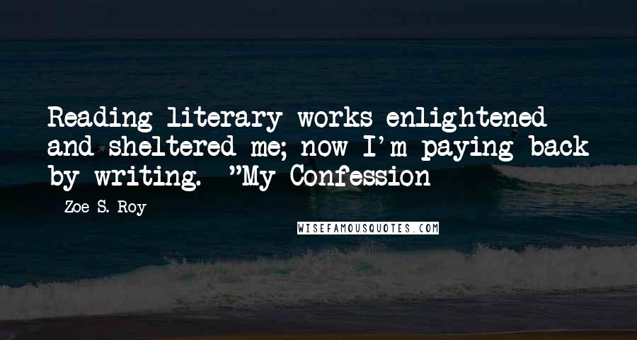 Zoe S. Roy Quotes: Reading literary works enlightened and sheltered me; now I'm paying back by writing.--"My Confession