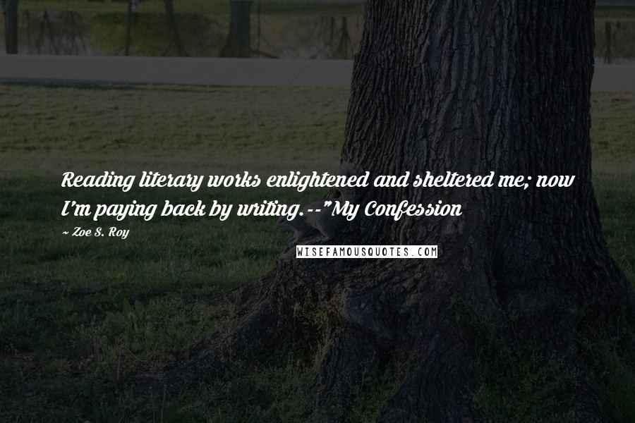 Zoe S. Roy Quotes: Reading literary works enlightened and sheltered me; now I'm paying back by writing.--"My Confession