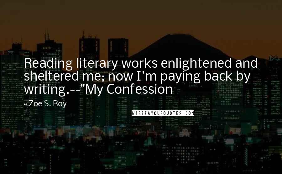 Zoe S. Roy Quotes: Reading literary works enlightened and sheltered me; now I'm paying back by writing.--"My Confession