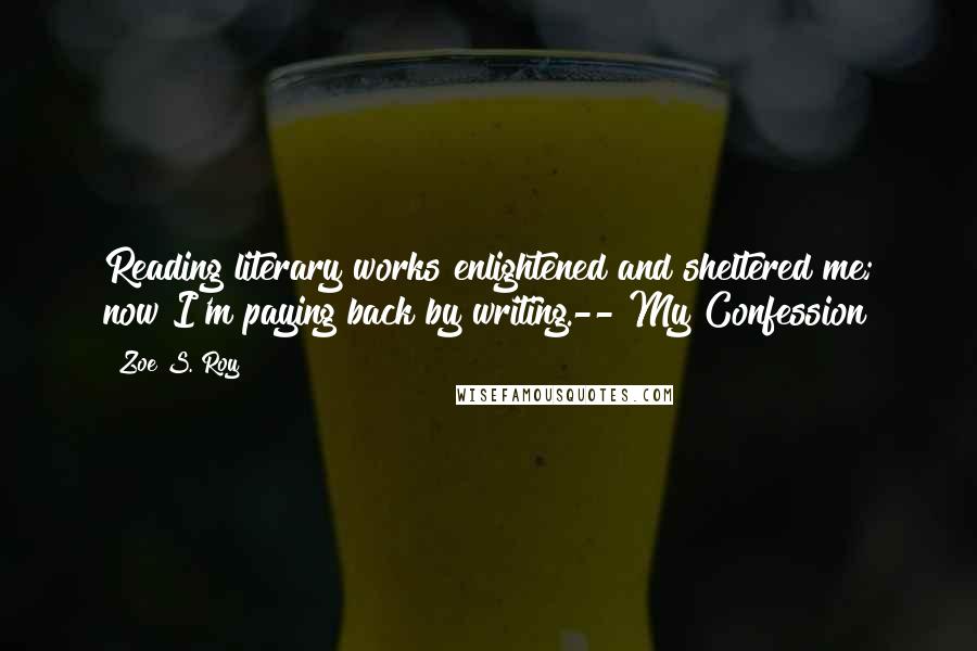Zoe S. Roy Quotes: Reading literary works enlightened and sheltered me; now I'm paying back by writing.--"My Confession