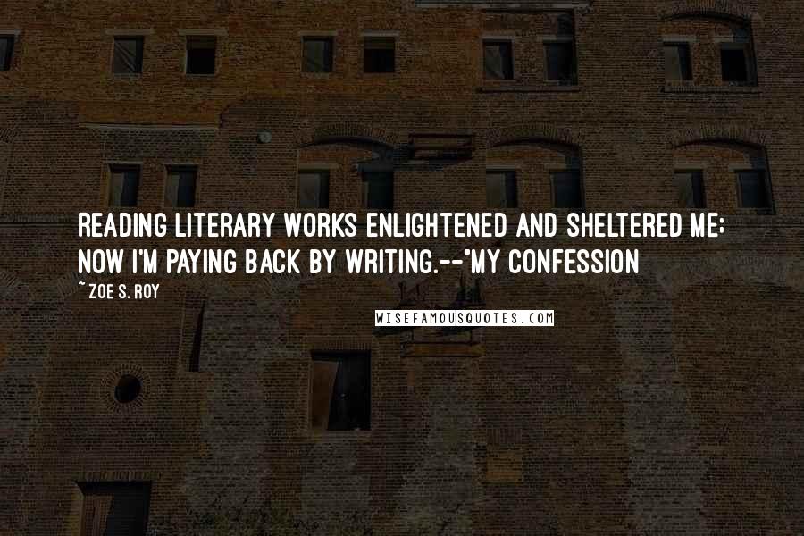 Zoe S. Roy Quotes: Reading literary works enlightened and sheltered me; now I'm paying back by writing.--"My Confession