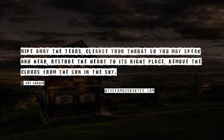 Zoe Saadia Quotes: Wipe away the tears, cleanse your throat so you may speak and hear, restore the heart to its right place, remove the clouds from the sun in the sky.