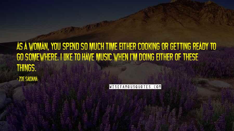 Zoe Saldana Quotes: As a woman, you spend so much time either cooking or getting ready to go somewhere. I like to have music when I'm doing either of these things.