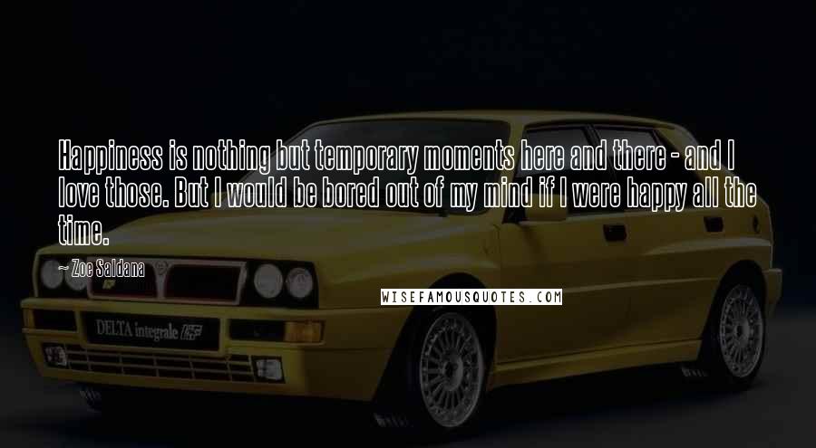 Zoe Saldana Quotes: Happiness is nothing but temporary moments here and there - and I love those. But I would be bored out of my mind if I were happy all the time.