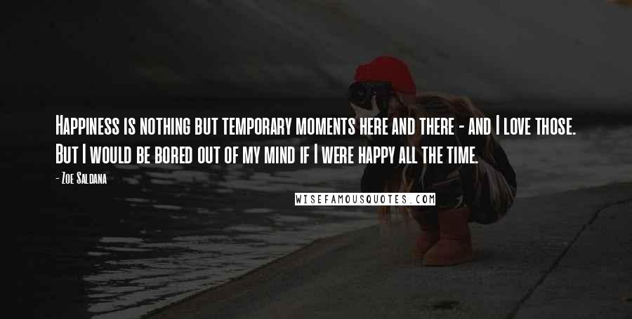 Zoe Saldana Quotes: Happiness is nothing but temporary moments here and there - and I love those. But I would be bored out of my mind if I were happy all the time.