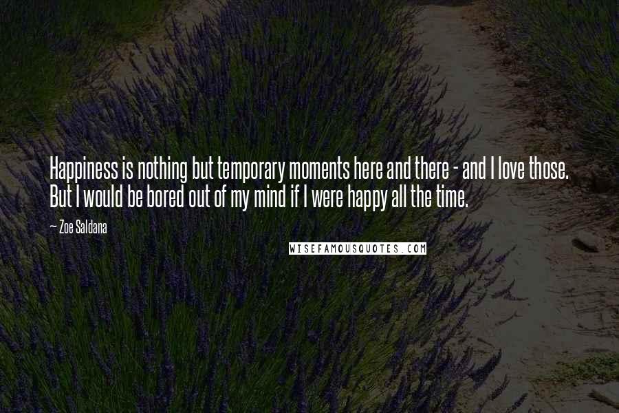 Zoe Saldana Quotes: Happiness is nothing but temporary moments here and there - and I love those. But I would be bored out of my mind if I were happy all the time.