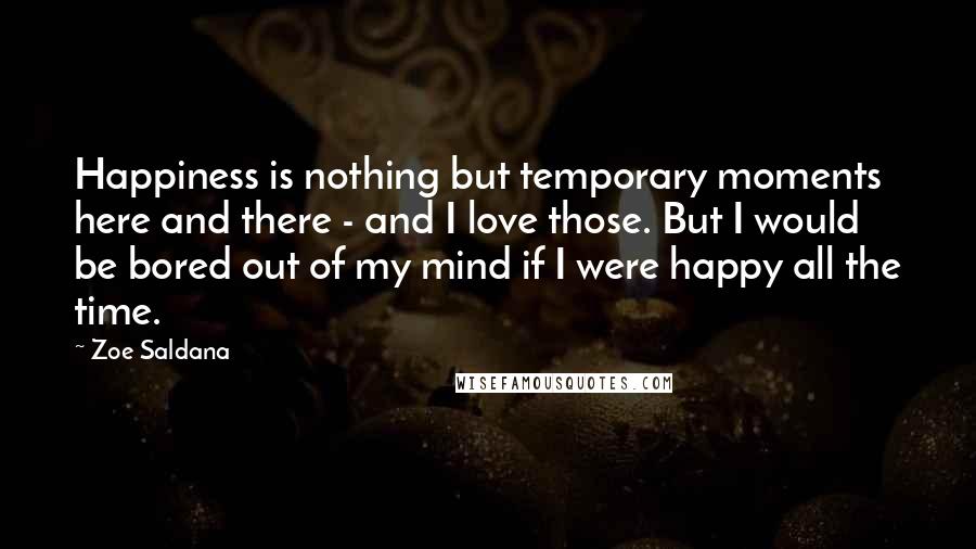 Zoe Saldana Quotes: Happiness is nothing but temporary moments here and there - and I love those. But I would be bored out of my mind if I were happy all the time.