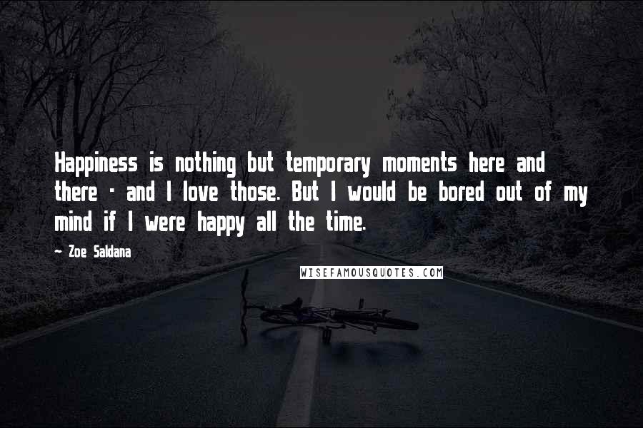 Zoe Saldana Quotes: Happiness is nothing but temporary moments here and there - and I love those. But I would be bored out of my mind if I were happy all the time.