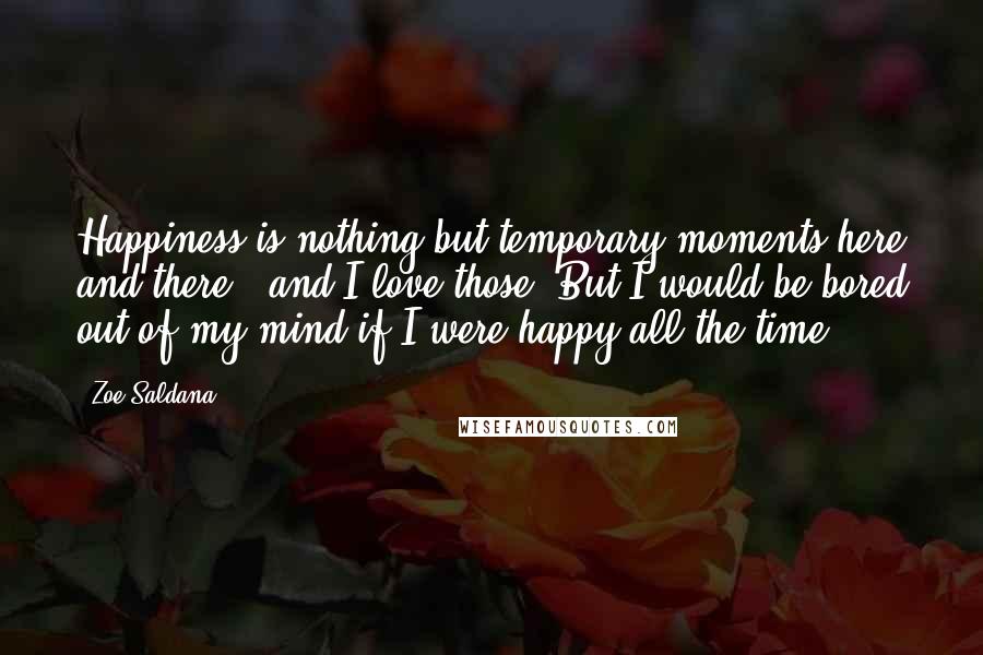 Zoe Saldana Quotes: Happiness is nothing but temporary moments here and there - and I love those. But I would be bored out of my mind if I were happy all the time.