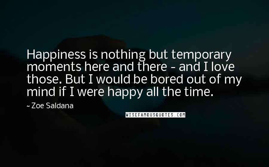 Zoe Saldana Quotes: Happiness is nothing but temporary moments here and there - and I love those. But I would be bored out of my mind if I were happy all the time.