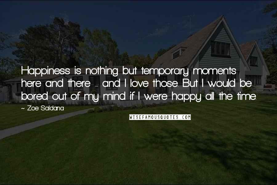 Zoe Saldana Quotes: Happiness is nothing but temporary moments here and there - and I love those. But I would be bored out of my mind if I were happy all the time.