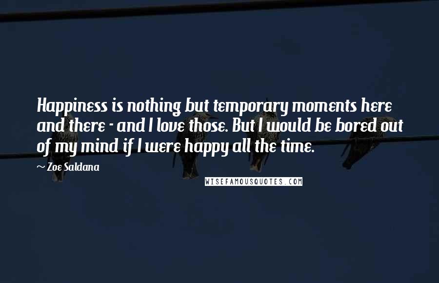 Zoe Saldana Quotes: Happiness is nothing but temporary moments here and there - and I love those. But I would be bored out of my mind if I were happy all the time.