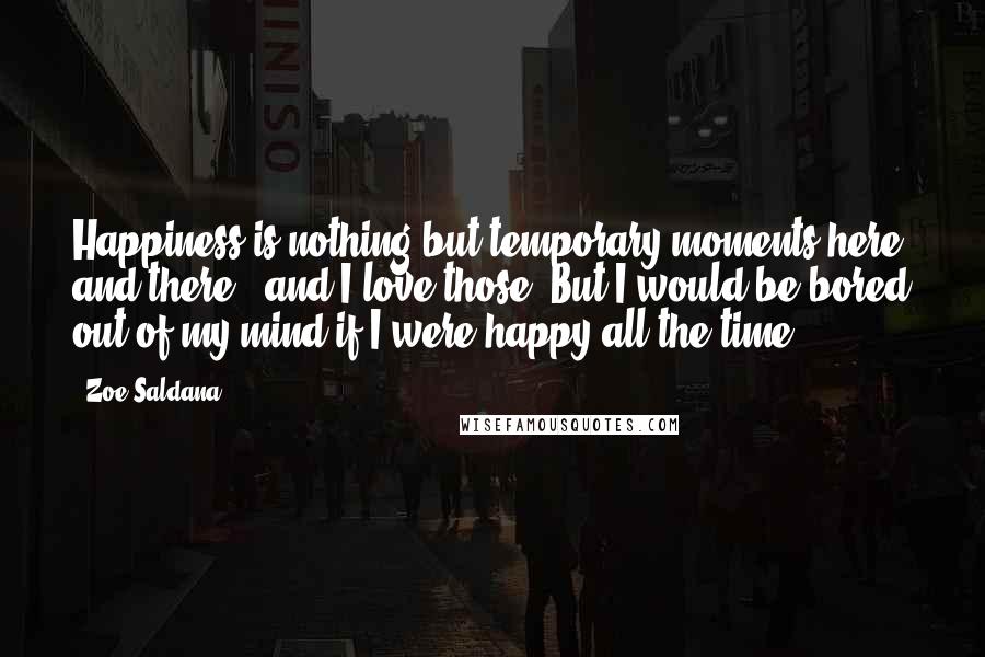 Zoe Saldana Quotes: Happiness is nothing but temporary moments here and there - and I love those. But I would be bored out of my mind if I were happy all the time.