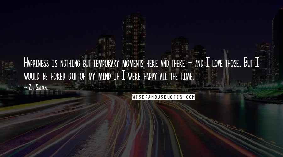 Zoe Saldana Quotes: Happiness is nothing but temporary moments here and there - and I love those. But I would be bored out of my mind if I were happy all the time.