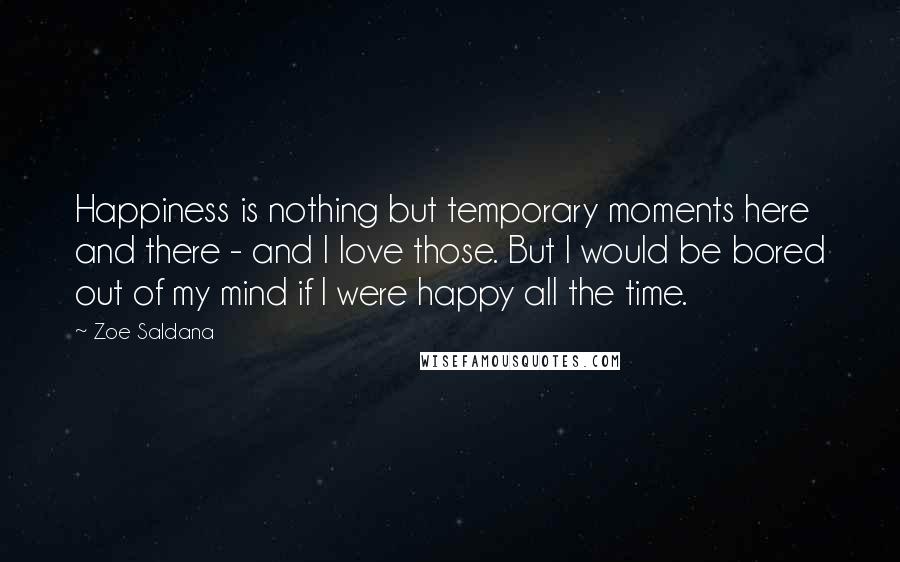 Zoe Saldana Quotes: Happiness is nothing but temporary moments here and there - and I love those. But I would be bored out of my mind if I were happy all the time.