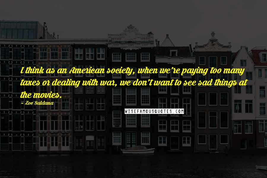 Zoe Saldana Quotes: I think as an American society, when we're paying too many taxes or dealing with war, we don't want to see sad things at the movies.