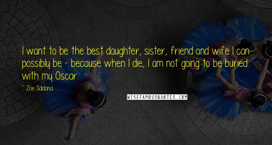 Zoe Saldana Quotes: I want to be the best daughter, sister, friend and wife I can possibly be - because when I die, I am not going to be buried with my Oscar.