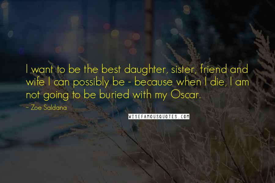 Zoe Saldana Quotes: I want to be the best daughter, sister, friend and wife I can possibly be - because when I die, I am not going to be buried with my Oscar.