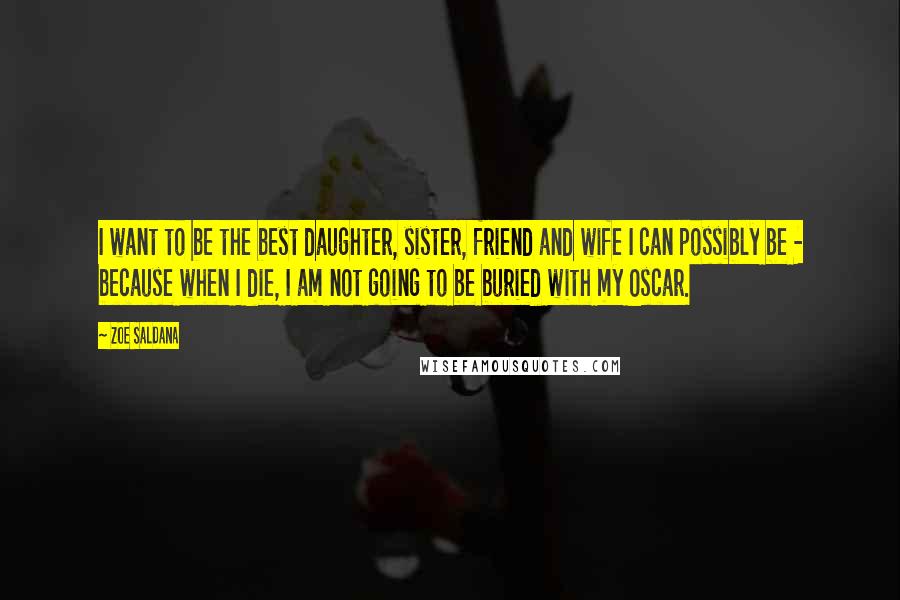 Zoe Saldana Quotes: I want to be the best daughter, sister, friend and wife I can possibly be - because when I die, I am not going to be buried with my Oscar.