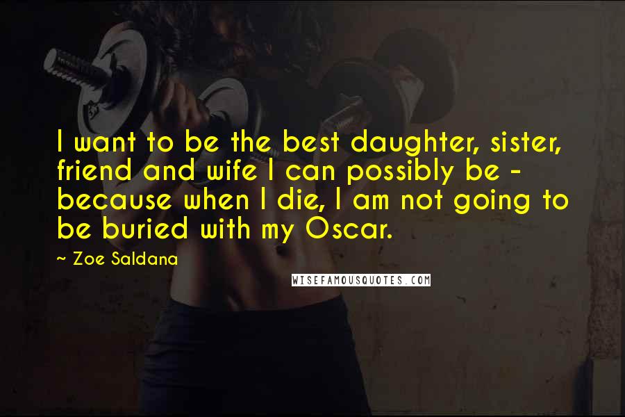 Zoe Saldana Quotes: I want to be the best daughter, sister, friend and wife I can possibly be - because when I die, I am not going to be buried with my Oscar.