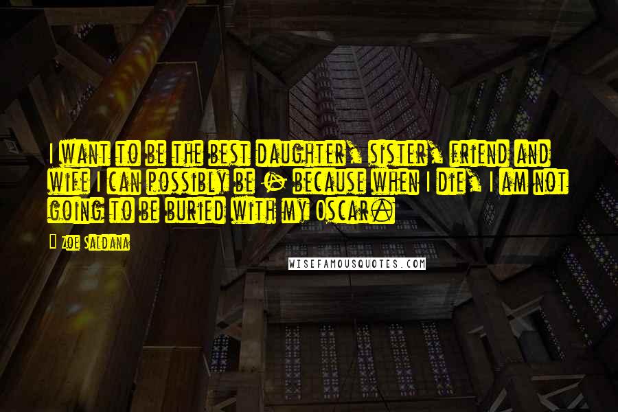 Zoe Saldana Quotes: I want to be the best daughter, sister, friend and wife I can possibly be - because when I die, I am not going to be buried with my Oscar.