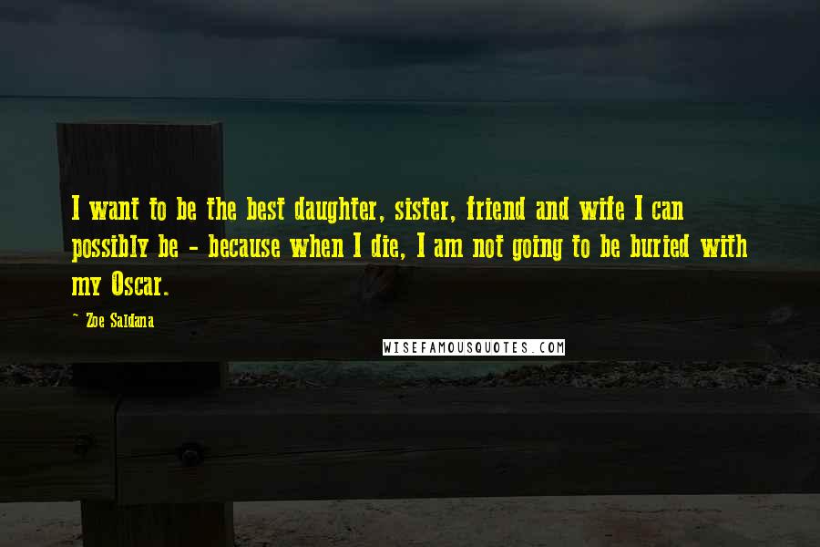 Zoe Saldana Quotes: I want to be the best daughter, sister, friend and wife I can possibly be - because when I die, I am not going to be buried with my Oscar.