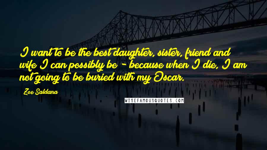 Zoe Saldana Quotes: I want to be the best daughter, sister, friend and wife I can possibly be - because when I die, I am not going to be buried with my Oscar.