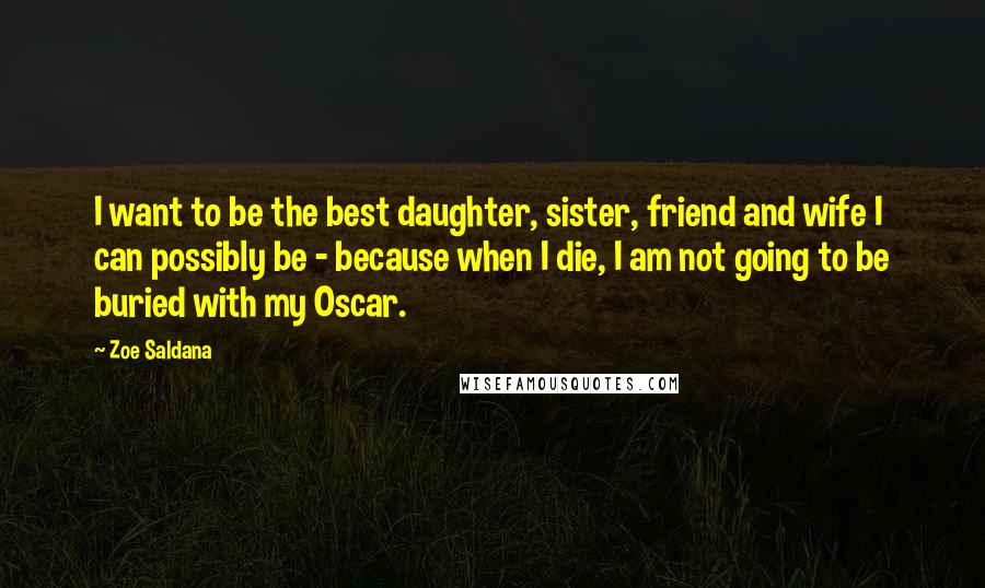 Zoe Saldana Quotes: I want to be the best daughter, sister, friend and wife I can possibly be - because when I die, I am not going to be buried with my Oscar.