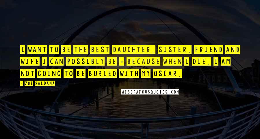 Zoe Saldana Quotes: I want to be the best daughter, sister, friend and wife I can possibly be - because when I die, I am not going to be buried with my Oscar.