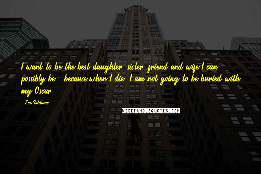 Zoe Saldana Quotes: I want to be the best daughter, sister, friend and wife I can possibly be - because when I die, I am not going to be buried with my Oscar.