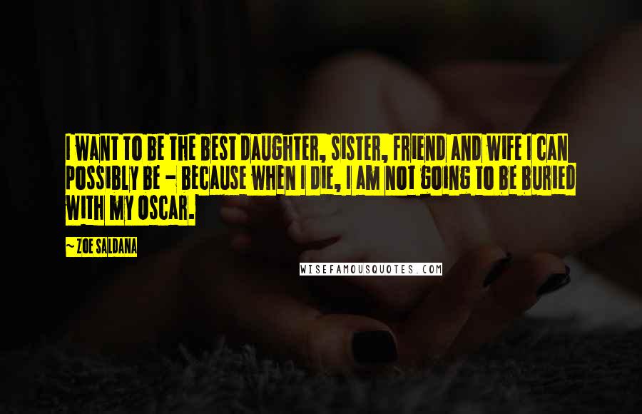 Zoe Saldana Quotes: I want to be the best daughter, sister, friend and wife I can possibly be - because when I die, I am not going to be buried with my Oscar.