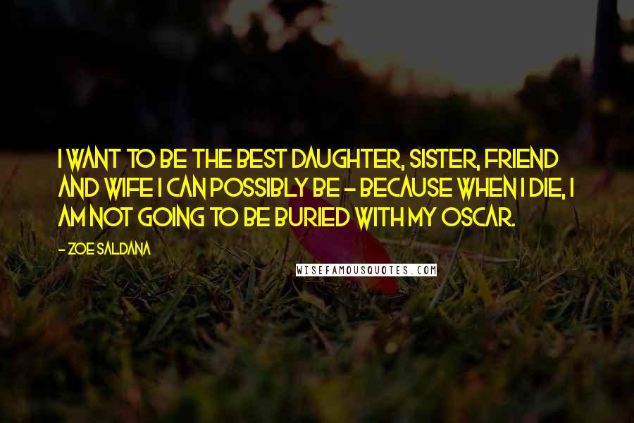 Zoe Saldana Quotes: I want to be the best daughter, sister, friend and wife I can possibly be - because when I die, I am not going to be buried with my Oscar.