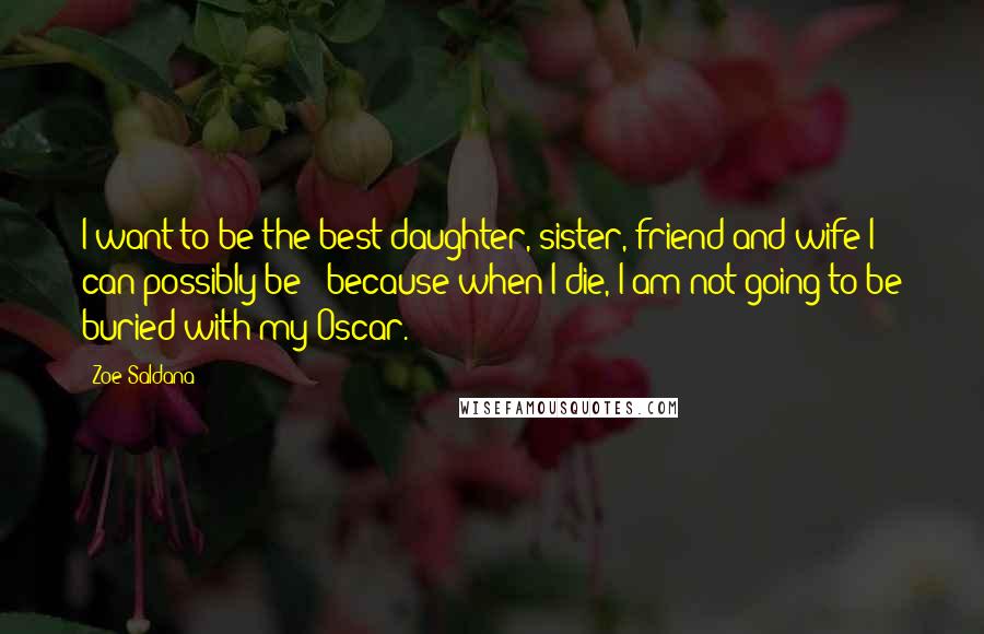 Zoe Saldana Quotes: I want to be the best daughter, sister, friend and wife I can possibly be - because when I die, I am not going to be buried with my Oscar.