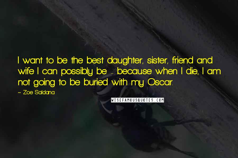 Zoe Saldana Quotes: I want to be the best daughter, sister, friend and wife I can possibly be - because when I die, I am not going to be buried with my Oscar.