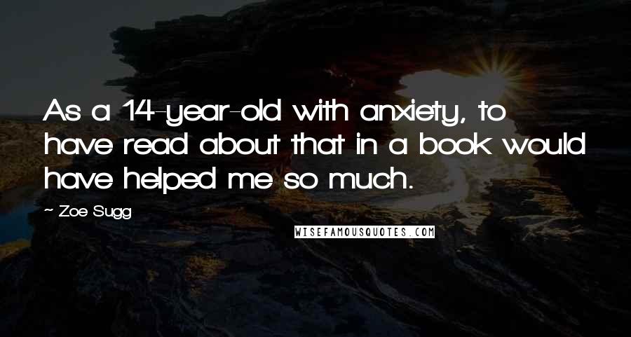 Zoe Sugg Quotes: As a 14-year-old with anxiety, to have read about that in a book would have helped me so much.