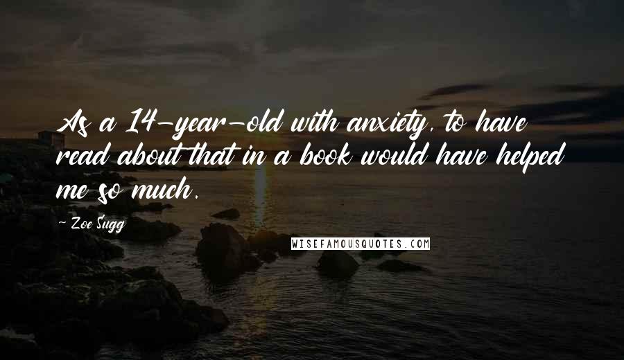 Zoe Sugg Quotes: As a 14-year-old with anxiety, to have read about that in a book would have helped me so much.